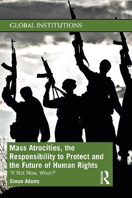 Mass Atrocities, the Responsibility to Protect and the Future of Human Rights: ‘If Not Now, When?’ - Simon Adams - cover
