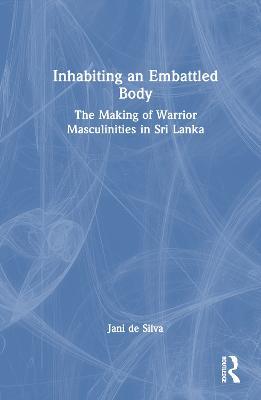 Inhabiting an Embattled Body: The Making of Warrior Masculinities in Sri Lanka - Jani de Silva - cover