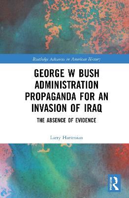 George W Bush Administration Propaganda for an Invasion of Iraq: The Absence of Evidence - Larry Hartenian - cover