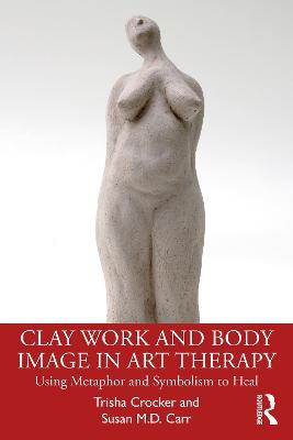 Clay Work and Body Image in Art Therapy: Using Metaphor and Symbolism to Heal - Trisha Crocker,Susan M.D. Carr - cover