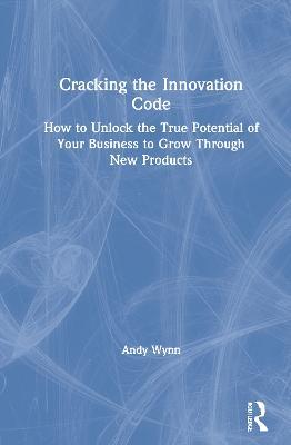 Cracking the Innovation Code: How To Unlock The True Potential of Your Business To Grow Through New Products - Andy Wynn - cover