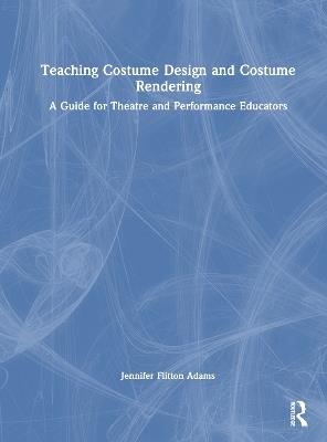 Teaching Costume Design and Costume Rendering: A Guide for Theatre and Performance Educators - Jennifer Flitton Adams - cover