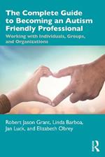 The Complete Guide to Becoming an Autism Friendly Professional: Working with Individuals, Groups, and Organizations