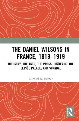 The Daniel Wilsons in France, 1819–1919: Industry, the Arts, the Press, Châteaux, the Elysée Palace, and Scandal - Michael B. Palmer - cover