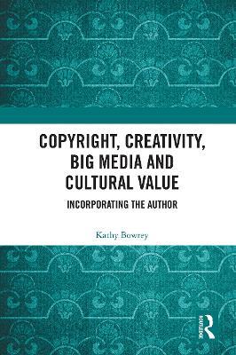 Copyright, Creativity, Big Media and Cultural Value: Incorporating the Author - Kathy Bowrey - cover