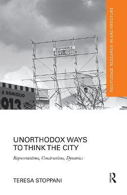 Unorthodox Ways to Think the City: Representations, Constructions, Dynamics - Teresa Stoppani - cover