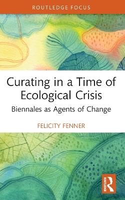 Curating in a Time of Ecological Crisis: Biennales as Agents of Change - Felicity Fenner - cover