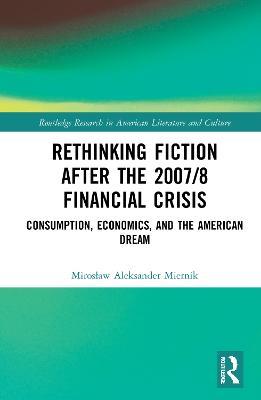 Rethinking Fiction after the 2007/8 Financial Crisis: Consumption, Economics, and the American Dream - Miroslaw Aleksander Miernik - cover
