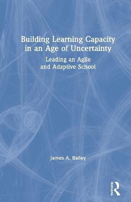 Building Learning Capacity in an Age of Uncertainty: Leading an Agile and Adaptive School - James A. Bailey - cover