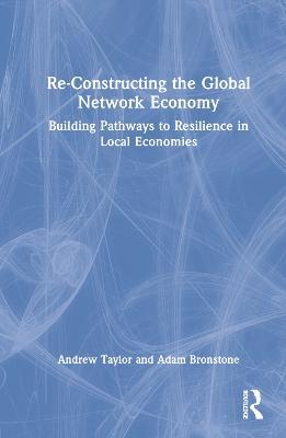 Re-Constructing the Global Network Economy: Building Pathways to Resilience in Local Economies - Andrew Taylor,Adam Bronstone - cover