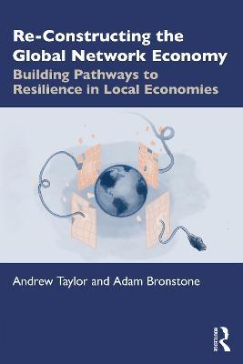 Re-Constructing the Global Network Economy: Building Pathways to Resilience in Local Economies - Andrew Taylor,Adam Bronstone - cover