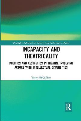 Incapacity and Theatricality: Politics and Aesthetics in Theatre Involving Actors with Intellectual Disabilities - Tony McCaffrey - cover