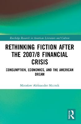 Rethinking Fiction after the 2007/8 Financial Crisis: Consumption, Economics, and the American Dream - Miroslaw Aleksander Miernik - cover