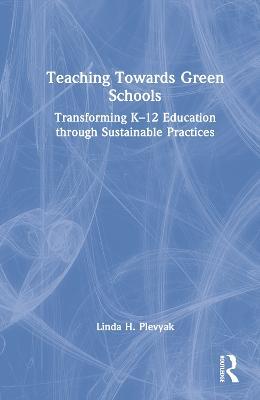 Teaching Towards Green Schools: Transforming K–12 Education through Sustainable Practices - Linda H. Plevyak - cover