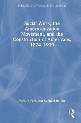 Social Work, the Americanization Movement and the Construction of Americans 1874–1930 - Yoosun Park,Michael Reisch - cover