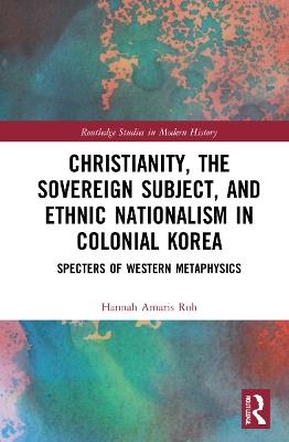 Christianity, the Sovereign Subject, and Ethnic Nationalism in Colonial Korea: Specters of Western Metaphysics - Hannah Amaris Roh - cover