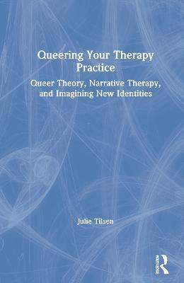 Queering Your Therapy Practice: Queer Theory, Narrative Therapy, and Imagining New Identities - Julie Tilsen - cover