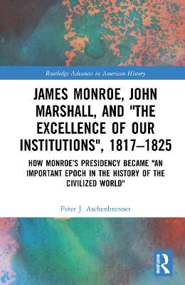 James Monroe, John Marshall and ‘The Excellence of Our Institutions’, 1817–1825: How Monroe’s Presidency Became 'An Important Epoch in the History of the Civilized World' - Peter J. Aschenbrenner - cover