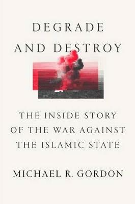 Degrade and Destroy: The Inside Story of the War Against the Islamic State, from Barack Obama to Donald Trump - Michael R Gordon - cover