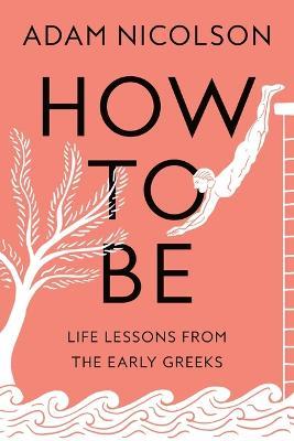 How to Be: Life Lessons from the Early Greeks - Adam Nicolson - cover