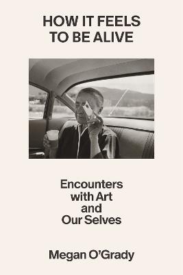 How It Feels to Be Alive: Encounters with Art and Our Selves - Megan O'Grady - cover