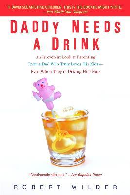 Daddy Needs a Drink: An Irreverent Look at Parenting from a Dad Who Truly Loves His Kids-- Even When They're Driving Him Nuts - Robert Wilder - cover