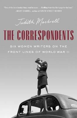 The Correspondents: Six Women Writers on the Front Lines of World War II - Judith Mackrell - cover