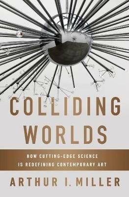 Colliding Worlds: How Cutting-Edge Science Is Redefining Contemporary Art - Arthur I. Miller - cover