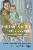 The Baby on the Fire Escape: Creativity, Motherhood, and the Mind-Baby Problem - Julie Phillips - cover