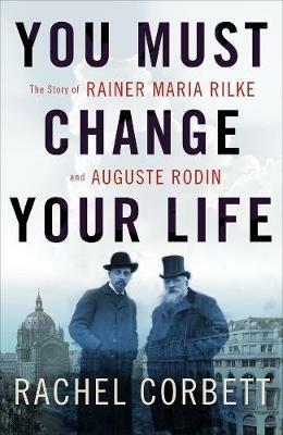 You Must Change Your Life: The Story of Rainer Maria Rilke and Auguste Rodin - Rachel Corbett - cover