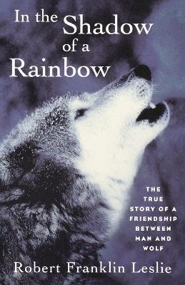 In the Shadow of a Rainbow: The True Story of a Friendship Between Man and Wolf - Robert Franklin Leslie - cover