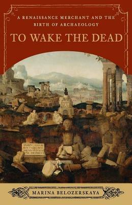 To Wake the Dead: A Renaissance Merchant and the Birth of Archaeology - Marina Belozerskaya - cover