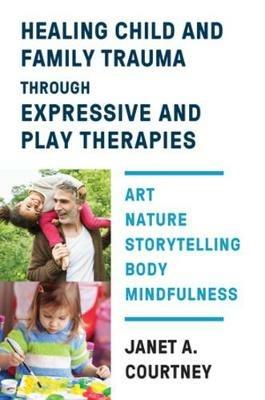 Healing Child and Family Trauma through Expressive and Play Therapies: Art, Nature, Storytelling, Body & Mindfulness - Janet A. Courtney - cover