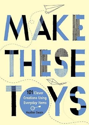 Make These Toys: 101 Clever Creations Using Everyday Items - Heather Swain - cover