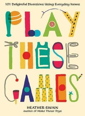 Play These Games: 101 Delightful Diversions Using Everyday Items - Heather Swain - cover