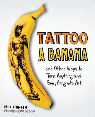 Tattoo a Banana: And Other Ways to Turn Anything and Everything into Art - Phil Hansen - cover
