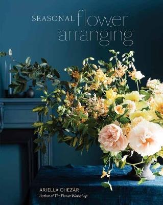 Seasonal Flower Arranging: Fill Your Home with Blooms, Branches, and Foraged Materials All Year Round - Ariella Chezar - cover