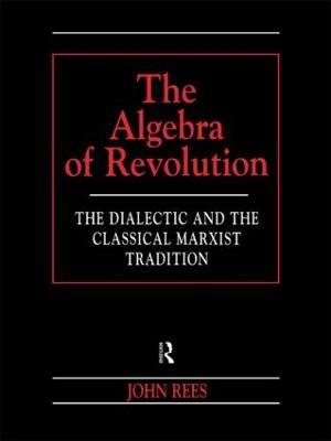 The Algebra of Revolution: The Dialectic and the Classical Marxist Tradition - John Rees - cover