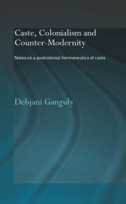 Caste, Colonialism and Counter-Modernity: Notes on a Postcolonial Hermeneutics of Caste - Debjani Ganguly - cover