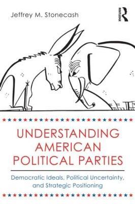 Understanding American Political Parties: Democratic Ideals, Political Uncertainty, and Strategic Positioning - Jeffrey M. Stonecash - cover