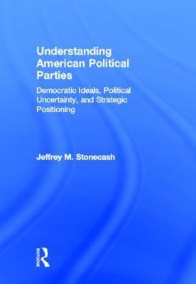 Understanding American Political Parties: Democratic Ideals, Political Uncertainty, and Strategic Positioning - Jeffrey M. Stonecash - cover
