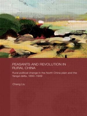 Peasants and Revolution in Rural China: Rural Political Change in the North China Plain and the Yangzi Delta, 1850-1949 - Chang Liu - cover