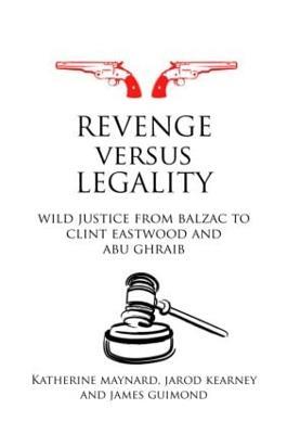 Revenge versus Legality: Wild Justice from Balzac to Clint Eastwood and Abu Ghraib - Katherine Maynard,Jarod Kearney,James Guimond - cover