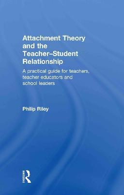 Attachment Theory and the Teacher-Student Relationship: A Practical Guide for Teachers, Teacher Educators and School Leaders - Philip Riley - cover
