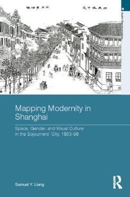 Mapping Modernity in Shanghai: Space, Gender, and Visual Culture in the Sojourners' City, 1853-98 - Samuel Y. Liang - cover