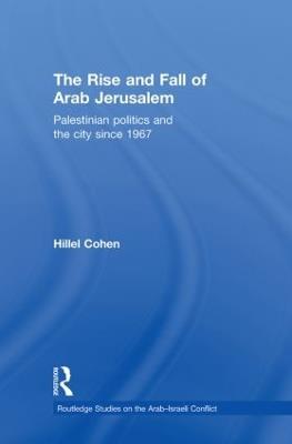 The Rise and Fall of Arab Jerusalem: Palestinian Politics and the City since 1967 - Hillel Cohen - cover