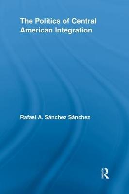 The Politics of Central American Integration - Rafael A. Sanchez Sanchez - cover