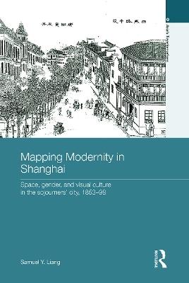 Mapping Modernity in Shanghai: Space, Gender, and Visual Culture in the Sojourners' City, 1853-98 - Samuel Y. Liang - cover