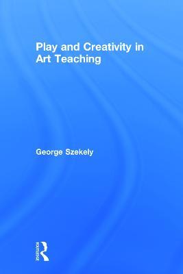 Play and Creativity in Art Teaching - George Szekely - cover