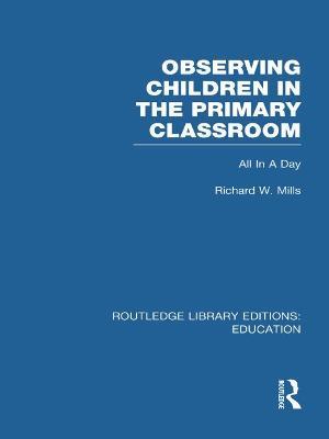 Observing Children in the Primary Classroom (RLE Edu O): All In A Day - Richard Mills - cover